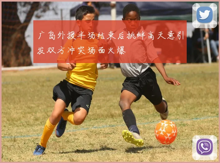 广岛外援半场结束后挑衅高天意引发双方冲突场面火爆