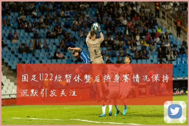 国足U22短暂休整后热身赛情况保持沉默引发关注