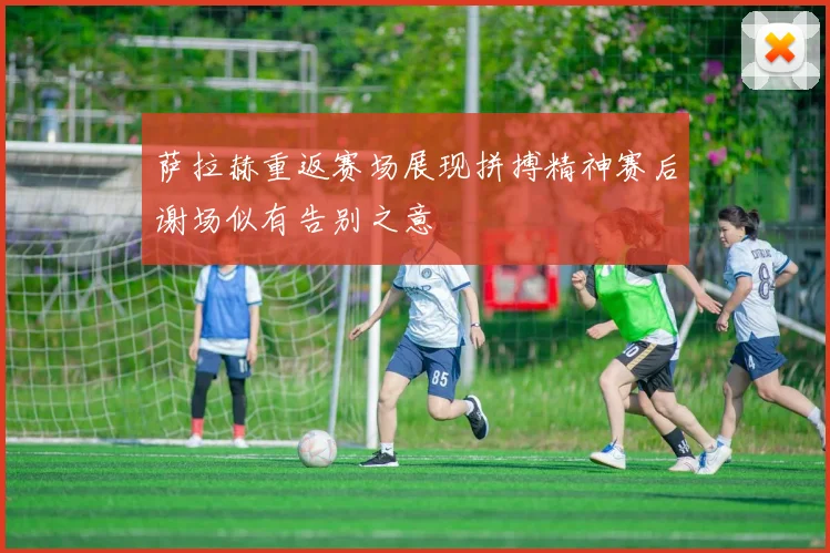 萨拉赫重返赛场展现拼搏精神赛后谢场似有告别之意