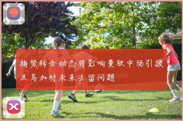 梅努转会动态将影响曼联中场引援及乌加特未来去留问题
