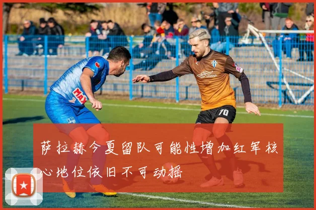 萨拉赫今夏留队可能性增加红军核心地位依旧不可动摇