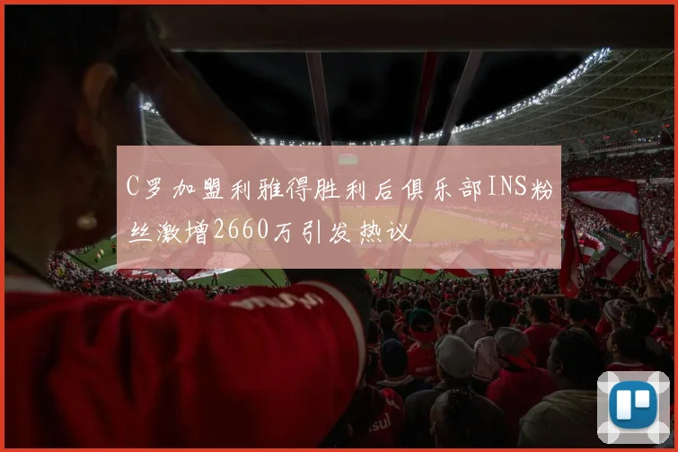 C罗加盟利雅得胜利后俱乐部INS粉丝激增2660万引发热议