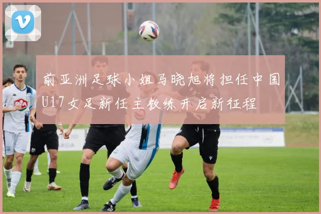 前亚洲足球小姐马晓旭将担任中国U17女足新任主教练开启新征程