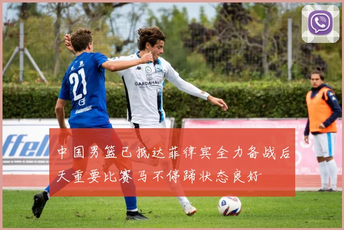 中国男篮已抵达菲律宾全力备战后天重要比赛马不停蹄状态良好