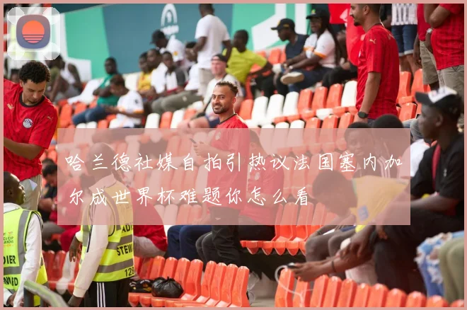 哈兰德社媒自拍引热议法国塞内加尔成世界杯难题你怎么看
