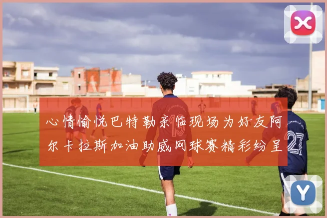 心情愉悦巴特勒亲临现场为好友阿尔卡拉斯加油助威网球赛精彩纷呈
