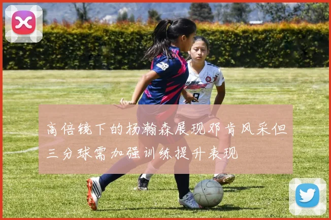 高倍镜下的杨瀚森展现邓肯风采但三分球需加强训练提升表现