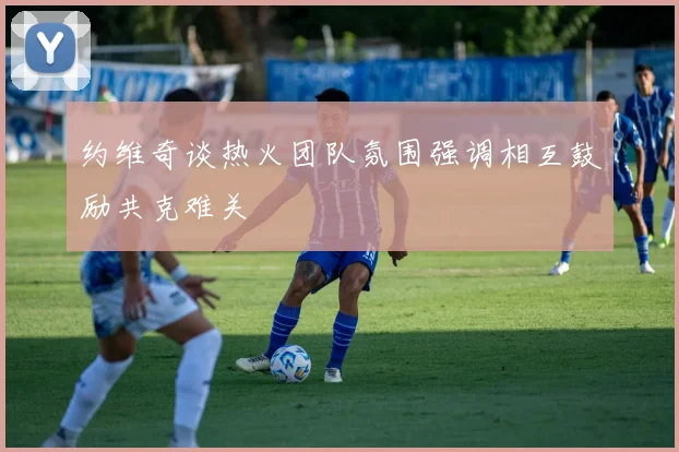 约维奇谈热火团队氛围强调相互鼓励共克难关