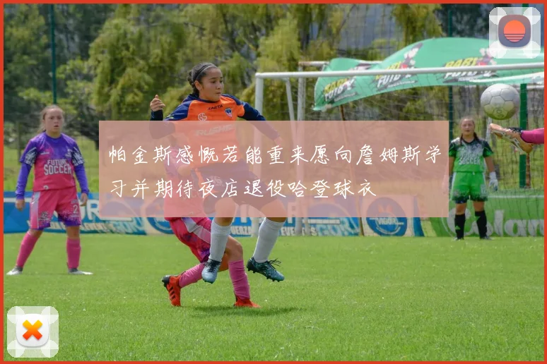 帕金斯感慨若能重来愿向詹姆斯学习并期待夜店退役哈登球衣