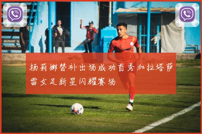 杨莉娜替补出场成功首秀加拉塔萨雷女足新星闪耀赛场