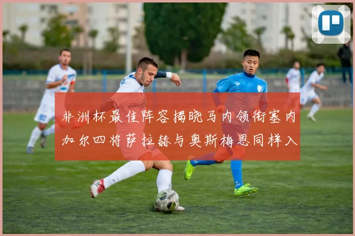 非洲杯最佳阵容揭晓马内领衔塞内加尔四将萨拉赫与奥斯梅恩同样入选