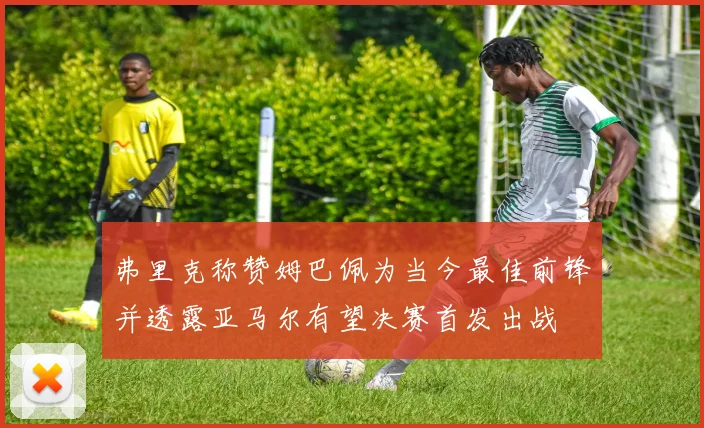 弗里克称赞姆巴佩为当今最佳前锋并透露亚马尔有望决赛首发出战