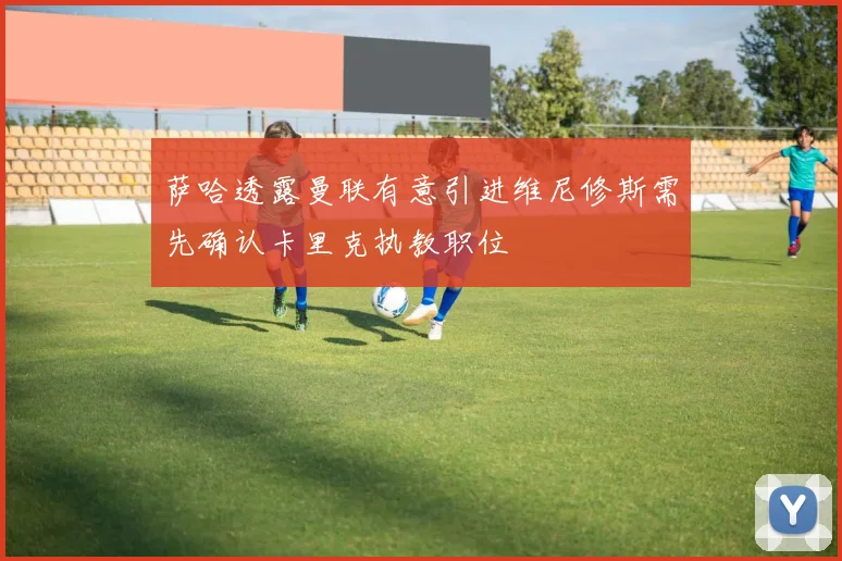 萨哈透露曼联有意引进维尼修斯需先确认卡里克执教职位