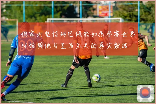德塞利坚信姆巴佩能如愿参赛世界杯强调他与皇马无关的真实数据