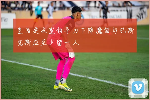 皇马更衣室领导力下降魔笛与巴斯克斯应至少留一人