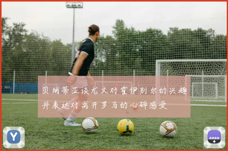 贝纳蒂亚谈尤文对霍伊别尔的兴趣并表达对离开罗马的心碎感受