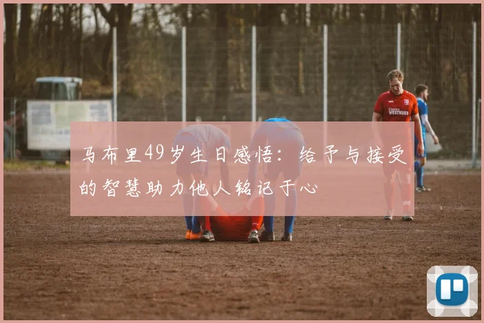 马布里49岁生日感悟：给予与接受的智慧助力他人铭记于心