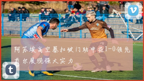 阿苏埃高空暴扣破门助申花1-0领先首尔展现强大实力