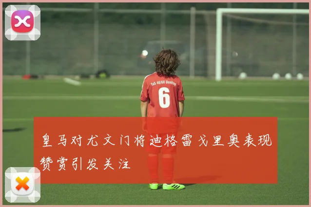 皇马对尤文门将迪格雷戈里奥表现赞赏引发关注