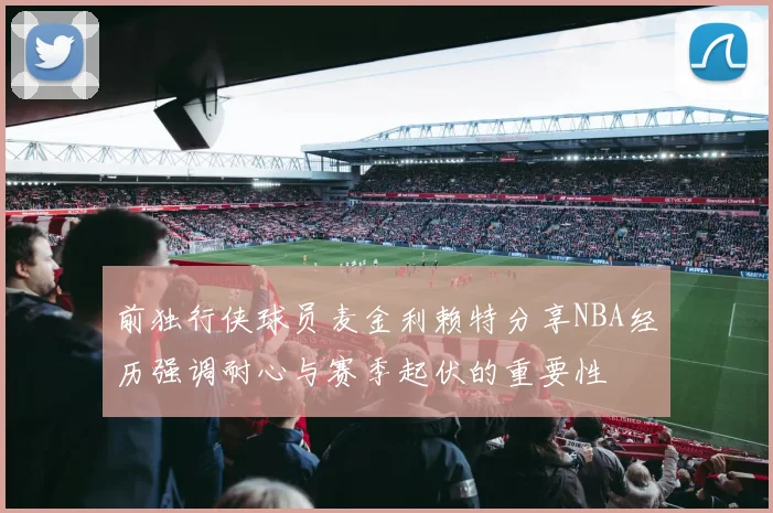 前独行侠球员麦金利赖特分享NBA经历强调耐心与赛季起伏的重要性