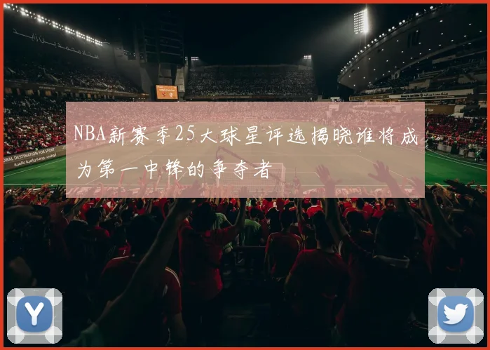 NBA新赛季25大球星评选揭晓谁将成为第一中锋的争夺者