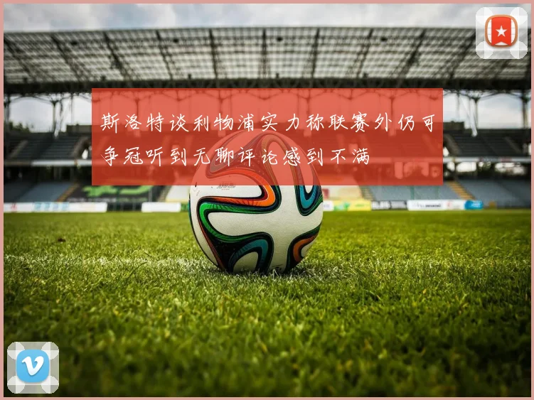 斯洛特谈利物浦实力称联赛外仍可争冠听到无聊评论感到不满