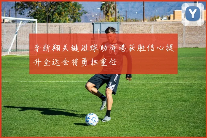 李新翔关键进球助海港获胜信心提升全运会将勇担重任