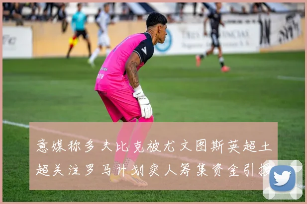 意媒称多夫比克被尤文图斯英超土超关注罗马计划卖人筹集资金引援