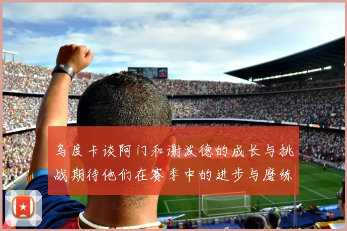 乌度卡谈阿门和谢泼德的成长与挑战期待他们在赛季中的进步与磨练